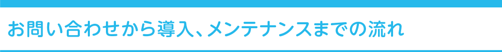お問い合わせから導入、メンテナンスまでの流れ