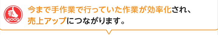 今まで手作業で行っていた作業が効率化され、売上アップにつながります。