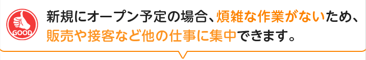 新規にオープン予定の場合、煩雑な作業がないため、販売や接客など他の仕事に集中できます。